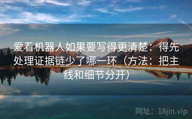 爱看机器人如果要写得更清楚：得先处理证据链少了哪一环（方法：把主线和细节分开）