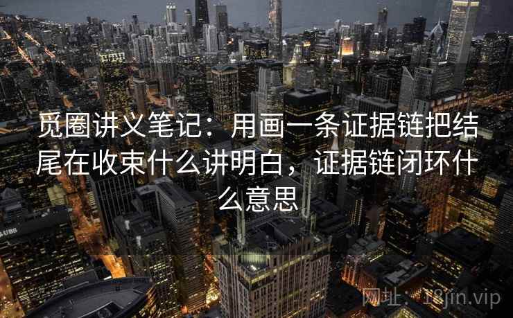 觅圈讲义笔记：用画一条证据链把结尾在收束什么讲明白，证据链闭环什么意思