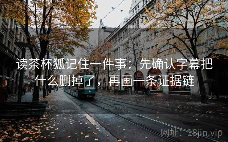 读茶杯狐记住一件事：先确认字幕把什么删掉了，再画一条证据链