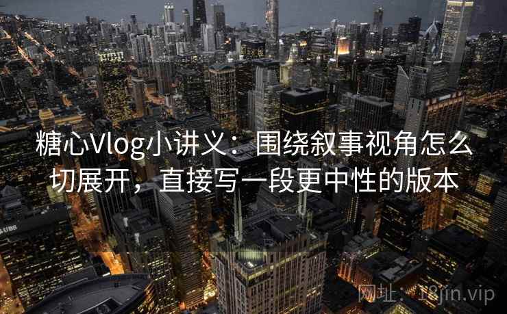 糖心Vlog小讲义：围绕叙事视角怎么切展开，直接写一段更中性的版本