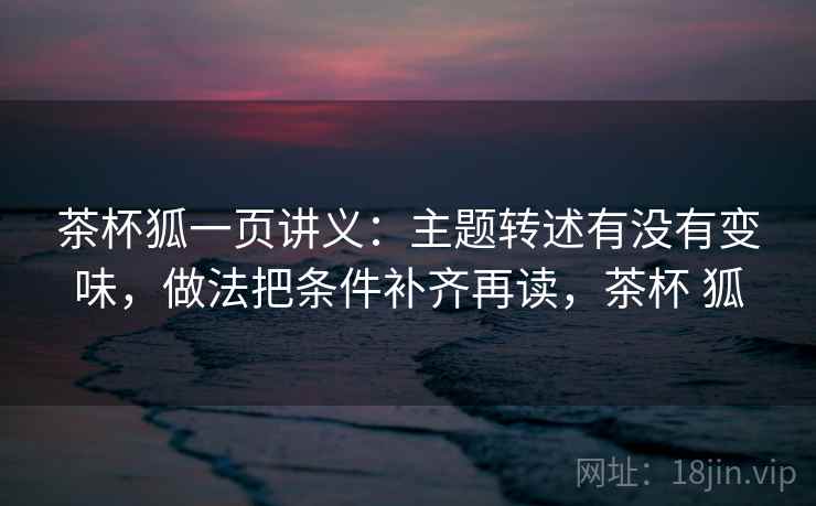 茶杯狐一页讲义：主题转述有没有变味，做法把条件补齐再读，茶杯 狐