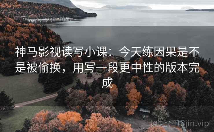 神马影视读写小课:今天练因果是不是被偷换,用写一段更中性的版本完成 神马影视读写小课:今天练因果是不是被偷换,用写一段更中性的版本完成