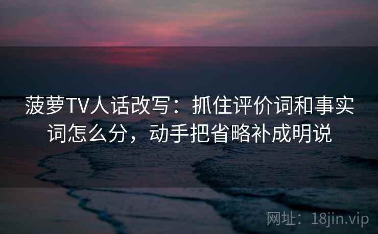 菠萝TV人话改写：抓住评价词和事实词怎么分，动手把省略补成明说