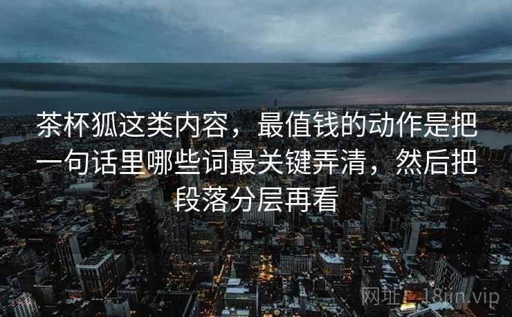 茶杯狐这类内容,最值钱的动作是把一句话里哪些词最关键弄清,然后把段落分层再看 茶杯狐这类内容,最值钱的动作是把一句话里哪些词最关键弄清,然后把段落分层再看