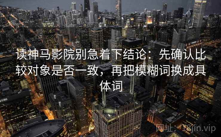 读神马影院别急着下结论:先确认比较对象是否一致,再把模糊词换成具体词 读神马影院别急着下结论:先确认比较对象是否一致,再把模糊词换成具体词