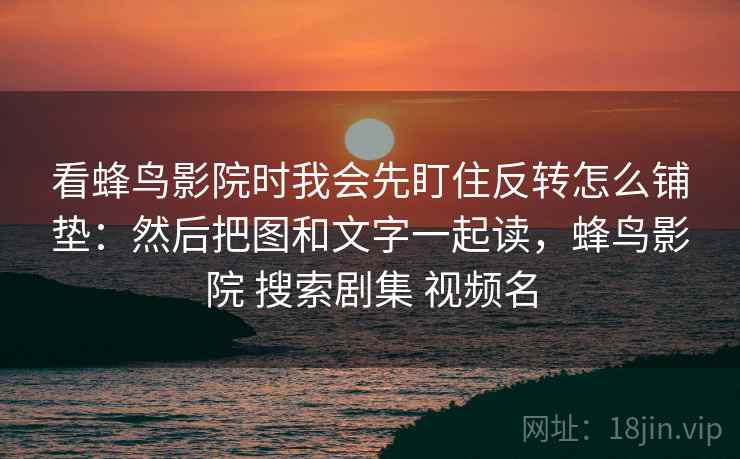 看蜂鸟影院时我会先盯住反转怎么铺垫:然后把图和文字一起读,蜂鸟影院 搜索剧集 视频名 看蜂鸟影院时我会先盯住反转怎么铺垫:然后把图和文字一起读,蜂鸟影院 搜索剧集 视频名