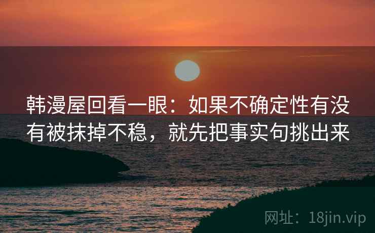 韩漫屋回看一眼：如果不确定性有没有被抹掉不稳，就先把事实句挑出来