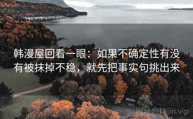 韩漫屋回看一眼：如果不确定性有没有被抹掉不稳，就先把事实句挑出来
