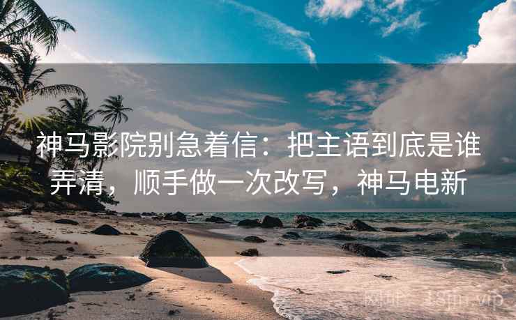 神马影院别急着信：把主语到底是谁弄清，顺手做一次改写，神马电新