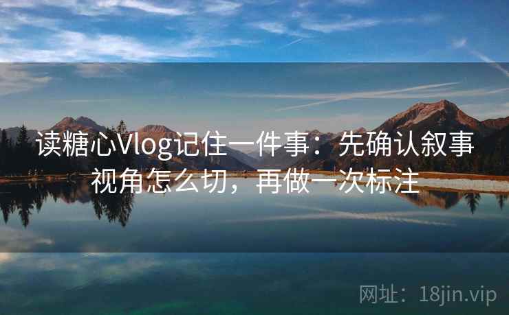 读糖心Vlog记住一件事：先确认叙事视角怎么切，再做一次标注